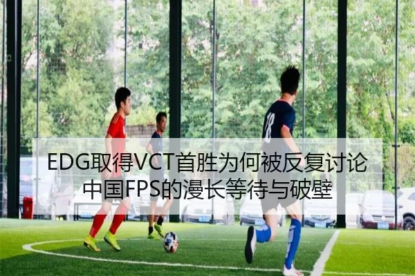 EDG取得VCT首胜为何被反复讨论 中国FPS的漫长等待与破壁